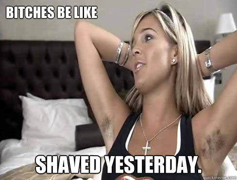 BITCHES BE LIKE SHAVED YESTERDAY.  