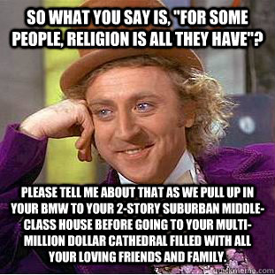 So what you say is, ''For some people, religion is all they have''? Please tell me about that as we pull up in your BMW to your 2-story suburban middle-class house before going to your multi-million dollar cathedral filled with all your loving friends and  Condescending Wonka