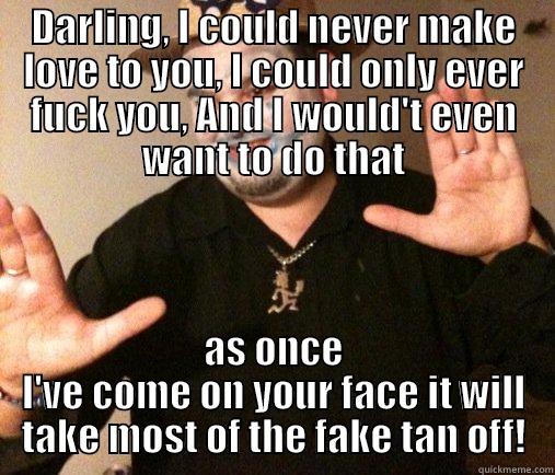 Could not give a fuck ;)  - DARLING, I COULD NEVER MAKE LOVE TO YOU, I COULD ONLY EVER FUCK YOU, AND I WOULD'T EVEN WANT TO DO THAT AS ONCE I'VE COME ON YOUR FACE IT WILL TAKE MOST OF THE FAKE TAN OFF! Misc