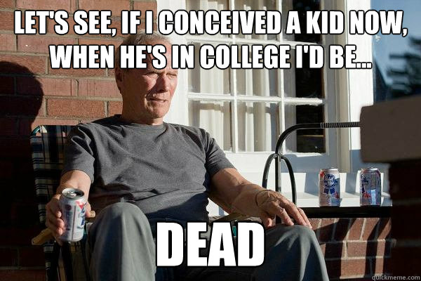 Let's see, if I conceived a kid now, when he's in college I'd be... dead  Feels Old Man