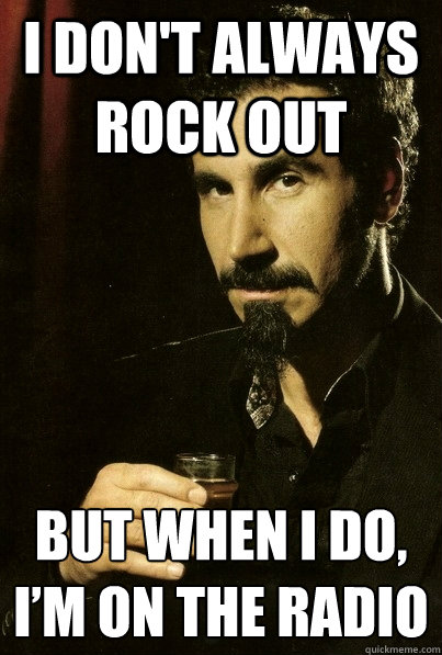 i don't always rock out but when I do, I’m on the radio  sERJ TANKIAN