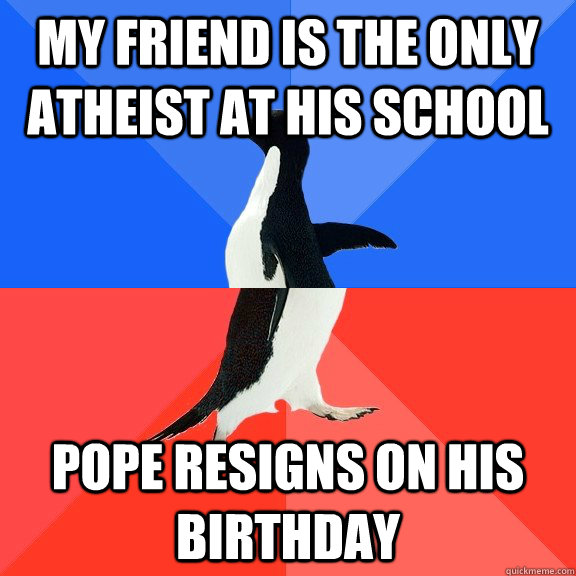 My Friend is the only atheist at his school Pope resigns on his birthday  Socially Awkward Awesome Penguin