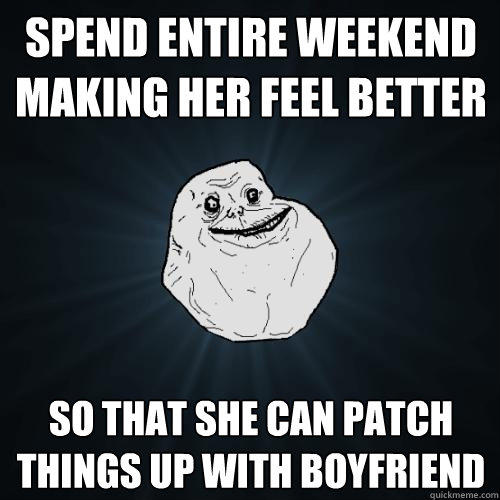 Spend entire weekend making her feel better So that she can patch things up with boyfriend  Forever Alone