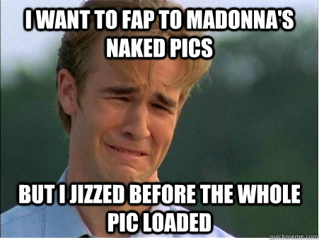 I want to fap to Madonna's naked pics but I jizzed before the whole pic loaded  1990s Problems