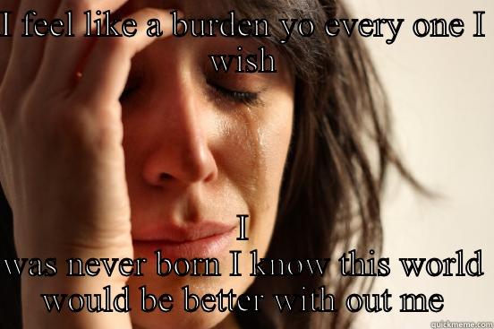 I FEEL LIKE A BURDEN YO EVERY ONE I WISH I WAS NEVER BORN I KNOW THIS WORLD WOULD BE BETTER WITH OUT ME First World Problems