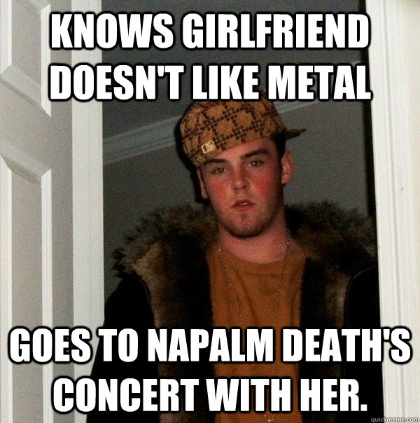 Knows girlfriend doesn't like metal Goes to napalm death's concert with her. - Knows girlfriend doesn't like metal Goes to napalm death's concert with her.  Scumbag Steve