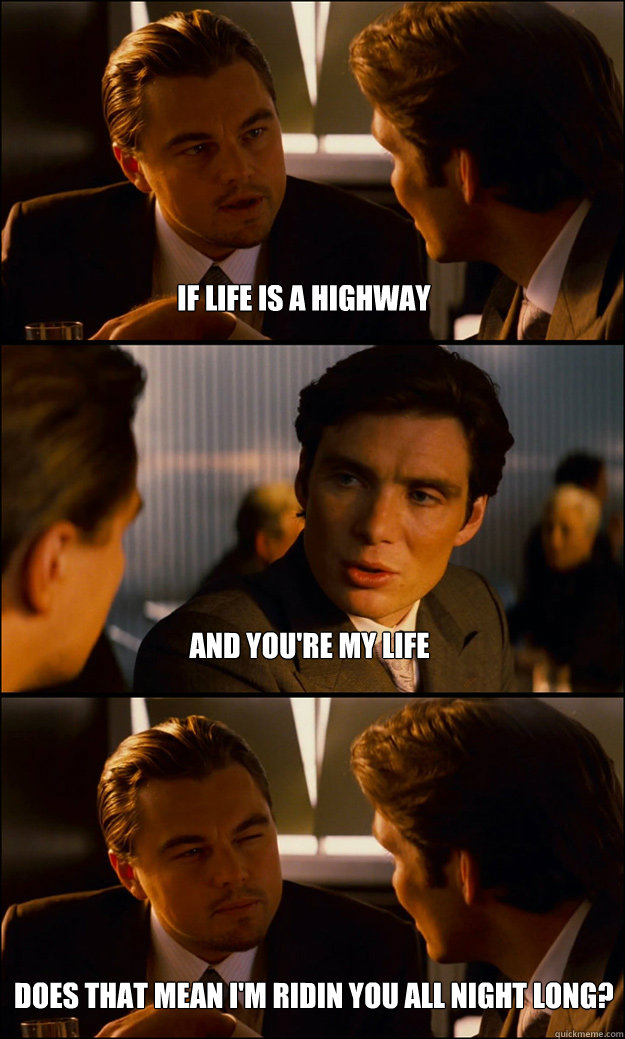 IF LIFE IS A HIGHWAY AND YOU'RE MY LIFE DOES THAT MEAN I'M RIDIN YOU ALL NIGHT LONG? - IF LIFE IS A HIGHWAY AND YOU'RE MY LIFE DOES THAT MEAN I'M RIDIN YOU ALL NIGHT LONG?  Inception