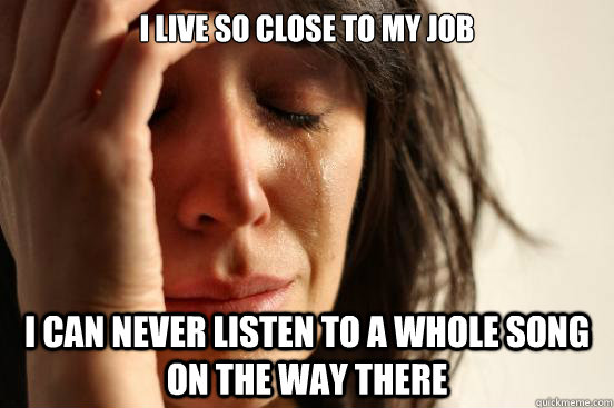 I live so close to my job i can never listen to a whole song on the way there  First World Problems