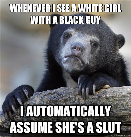 whenever i see a white girl with a black guy i automatically assume she's a slut  Confession Bear