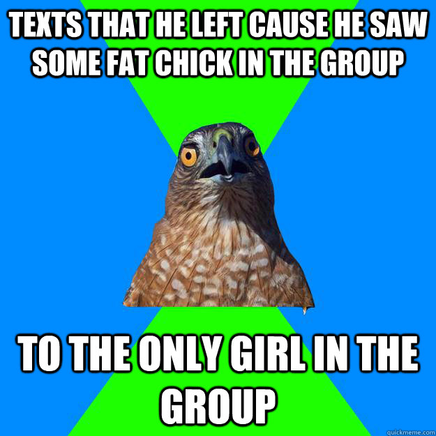 Texts that he left cause he saw some fat chick in the group To the only girl in the group  Hawkward