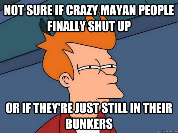 Not sure if crazy mayan people finally shut up Or if they're just still in their bunkers - Not sure if crazy mayan people finally shut up Or if they're just still in their bunkers  Not sure Fry