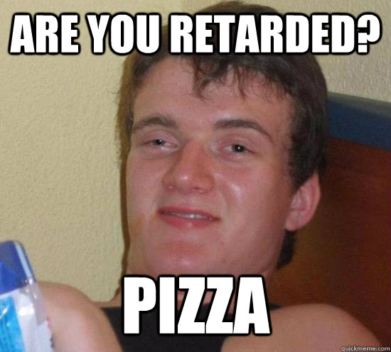 are you retarded? pizza  Really High Guy