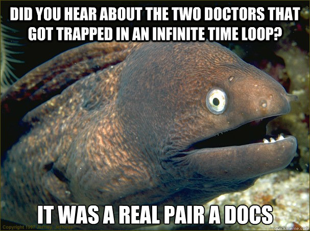 Did you hear about the two doctors that got trapped in an infinite time loop? it was a real pair a docs  Bad Joke Eel