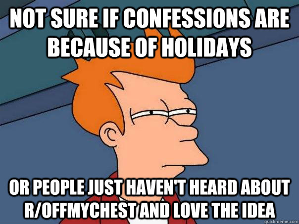 Not sure if confessions are because of holidays Or people just haven't heard about r/offmychest and love the idea  Futurama Fry