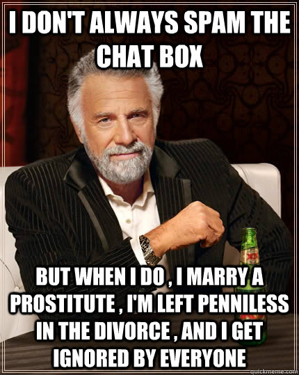 i don't always spam the chat box but when i do , i marry a prostitute , i'm left penniless in the divorce , and i get ignored by everyone  - i don't always spam the chat box but when i do , i marry a prostitute , i'm left penniless in the divorce , and i get ignored by everyone   The Most Interesting Man In The World