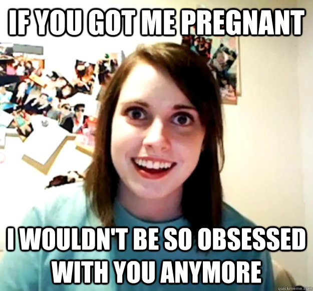 If you got me pregnant I wouldn't be so obsessed with you anymore  Overly Attached Girlfriend