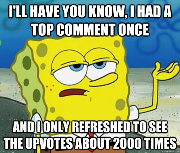 I'll have you know, I had a top comment once and I only refreshed to see the upvotes about 2000 times  Tough Spongebob