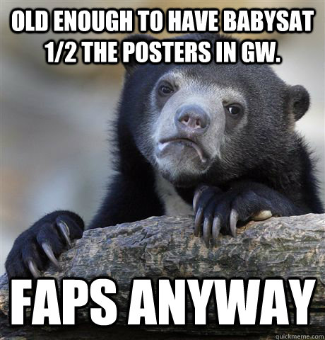 Old enough to have babysat 1/2 the posters in gw. Faps anyway - Old enough to have babysat 1/2 the posters in gw. Faps anyway  Confession Bear