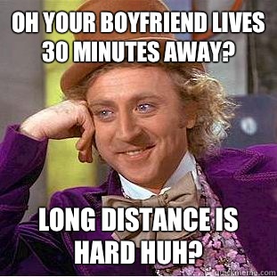 Oh your boyfriend lives 30 minutes away?  Long distance is hard huh?   Condescending Wonka