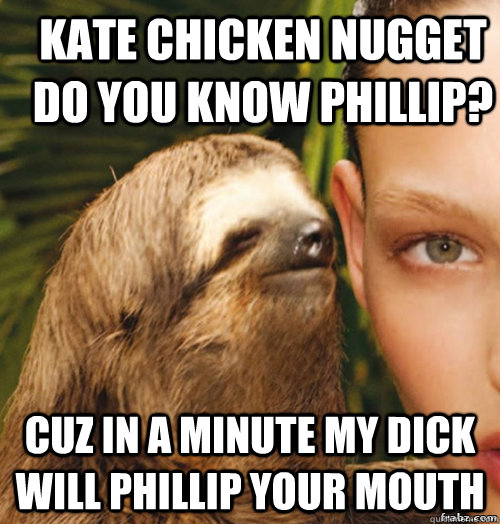 Kate Chicken Nugget Do you know Phillip? Cuz in a minute my dick will Phillip your mouth  rape sloth