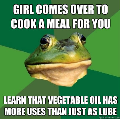 Girl comes over to cook a meal for you Learn that vegetable oil has more uses than just as lube - Girl comes over to cook a meal for you Learn that vegetable oil has more uses than just as lube  Foul Bachelor Frog