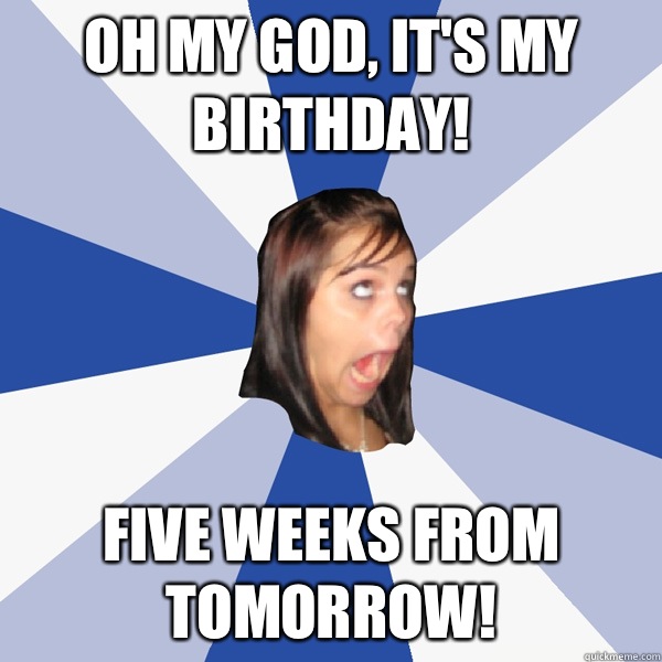 Oh my god, it's my birthday! Five weeks from tomorrow!  Annoying Facebook Girl