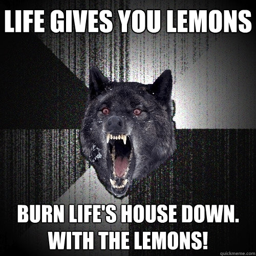 Life gives you lemons Burn life's house down. WITH THE LEMONS!  Insanity Wolf