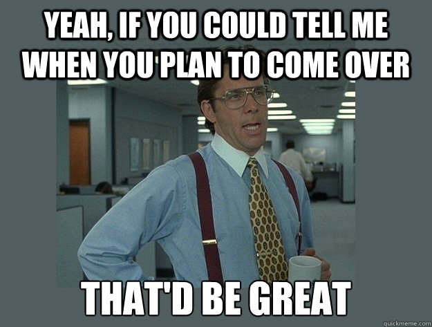 Yeah, if you could tell me when you plan to come over That'd be great - Yeah, if you could tell me when you plan to come over That'd be great  Office Space Lumbergh