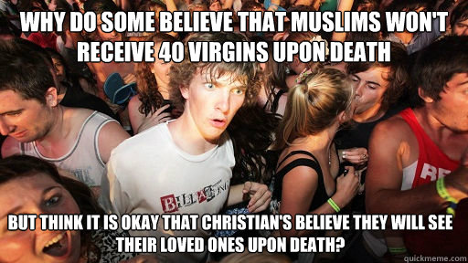 why do some believe that Muslims won't receive 40 virgins upon death but think it is okay that christian's believe they will see their loved ones upon death?   Sudden Clarity Clarence