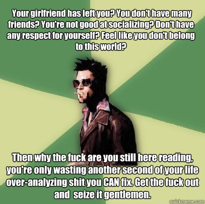  Your girlfriend has left you? You don't have many friends? You're not good at socializing? Don't have any respect for yourself? Feel like you don't belong to this world? Then why the fuck are you still here reading, you're only wasting another second of   Helpful Tyler Durden