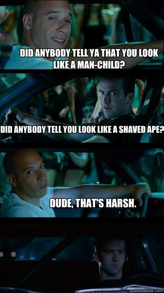 Did anybody tell ya that you look like a man-child? Did anybody tell you look like a shaved ape? dude, That's Harsh.   Fast and Furious