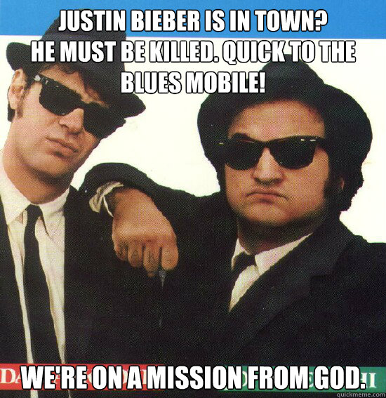 Justin Bieber is in town?
He must be killed. Quick to the Blues Mobile! We're On a mission from God.  Justin Bieber