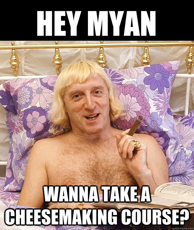 Hey Myan Wanna take a cheesemaking course?  Jimmy Savile