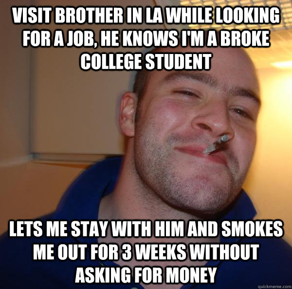 Visit brother in LA while looking for a job, he knows I'm a broke college student Lets me stay with him and smokes me out for 3 weeks without asking for money - Visit brother in LA while looking for a job, he knows I'm a broke college student Lets me stay with him and smokes me out for 3 weeks without asking for money  Misc