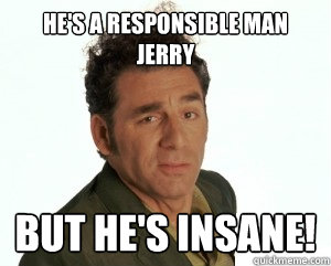 He's a responsible man jerry but he's insane!  Cosmo Kramer