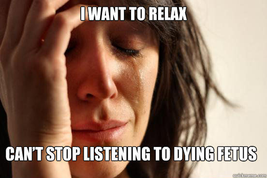 I want to relax Can’t stop listening to Dying Fetus  First World Problems