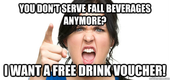 you don't serve fall beverages anymore? i want a free drink voucher!  Angry Customer