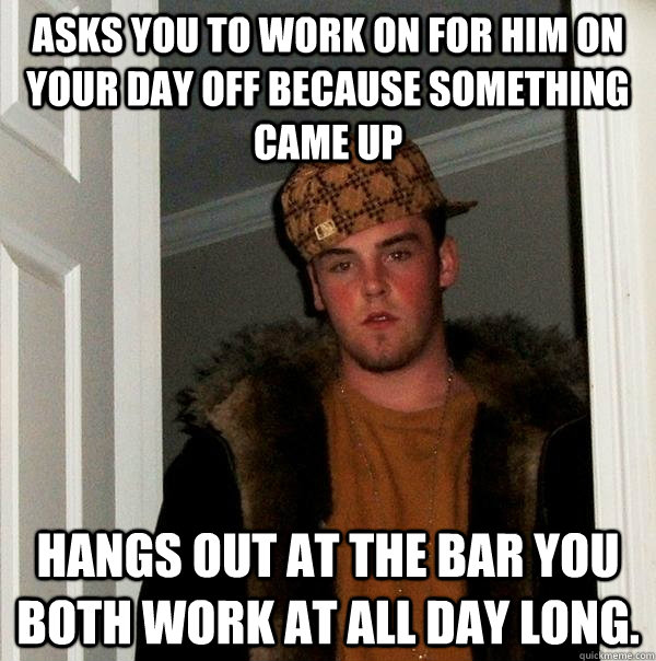 Asks you to work on for him on your day off because something came up hangs out at the bar you both work at all day long.   Scumbag Steve