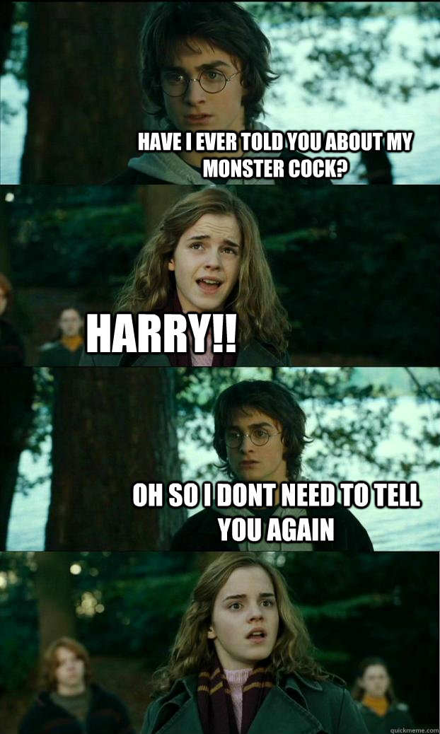 Have I ever told you about my monster cock? Harry!! Oh so i dont need to tell you again   Horny Harry