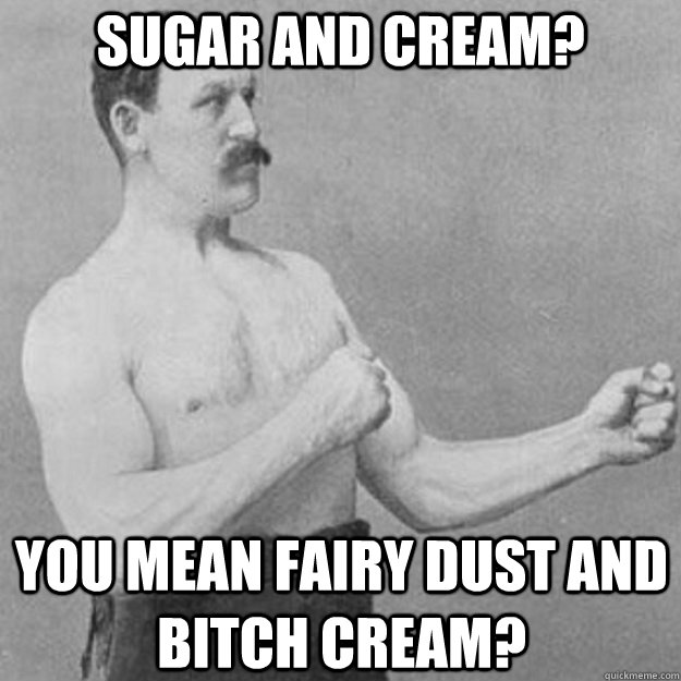 SUGAR AND CREAM? YOU MEAN FAIRY DUST AND BITCH CREAM?   overly manly man