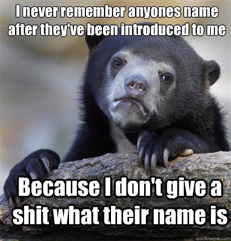 I never remember anyones name after they've been introduced to me Because I don't give a shit what their name is - I never remember anyones name after they've been introduced to me Because I don't give a shit what their name is  Confession Bear