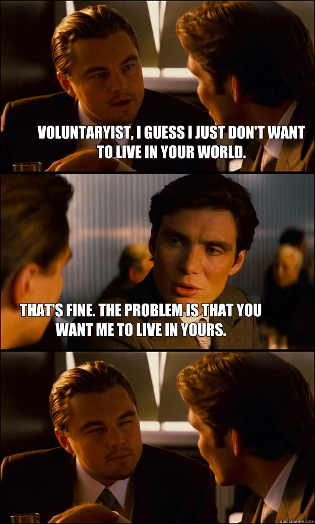 voluntaryist, I guess I just don't want to live in your world. That's fine. The problem is that you want me to live in yours. - voluntaryist, I guess I just don't want to live in your world. That's fine. The problem is that you want me to live in yours.  Inception