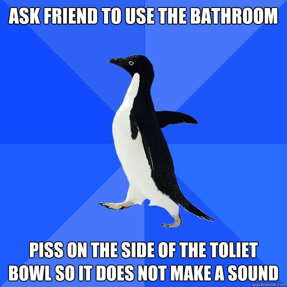 Ask friend to use the bathroom piss on the side of the toliet bowl so it does not make a sound  Socially Awkward Penguin