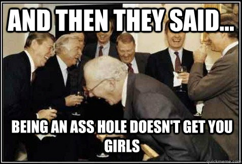 and then they said... being an ass hole doesn't get you girls   And then they said