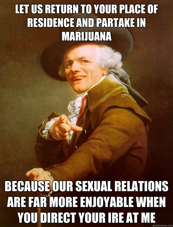 Let us return to your place of residence and partake in marijuana because our sexual relations are far more enjoyable when you direct your ire at me  Joseph Ducreux