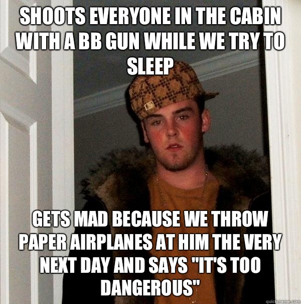 Shoots everyone in the cabin with a BB gun while we try to sleep Gets mad because we throw paper airplanes at him the very next day and says 