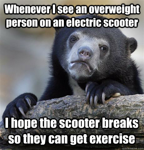 Whenever I see an overweight person on an electric scooter I hope the scooter breaks so they can get exercise  Confession Bear