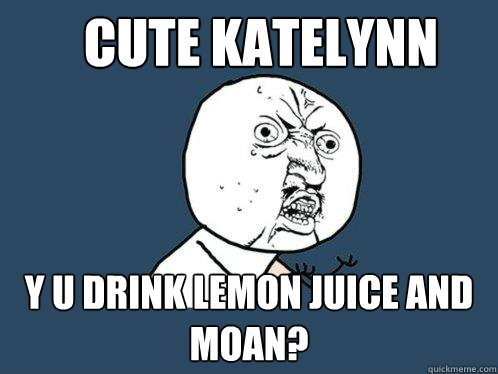 CUTE KATELYNN y u drink lemon juice and moan?  Y U No