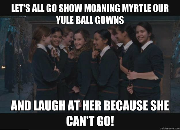 Let's all go show Moaning Myrtle our Yule ball Gowns And laugh at her because she can't go! - Let's all go show Moaning Myrtle our Yule ball Gowns And laugh at her because she can't go!  Vindictive Hogwarts Girls