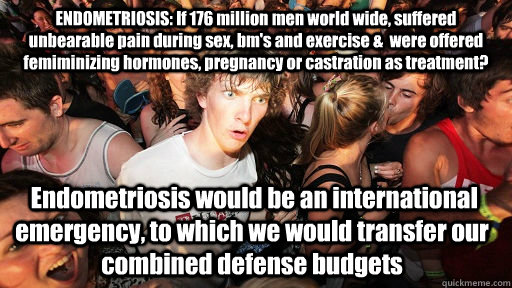 ENDOMETRIOSIS: If 176 million men world wide, suffered unbearable pain during sex, bm's and exercise &  were offered femiminizing hormones, pregnancy or castration as treatment?  Endometriosis would be an international emergency, to which we would transfe - ENDOMETRIOSIS: If 176 million men world wide, suffered unbearable pain during sex, bm's and exercise &  were offered femiminizing hormones, pregnancy or castration as treatment?  Endometriosis would be an international emergency, to which we would transfe  Sudden Clarity Clarence